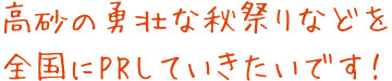 高砂の勇壮な秋祭りなどを全国にPRしていきたいです！