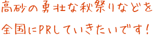 高砂の勇壮な秋祭りなどを全国にPRしていきたいです！