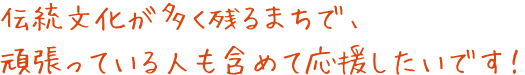 伝統文化が多く残るまちで、頑張っている人も含めて応援したいです！