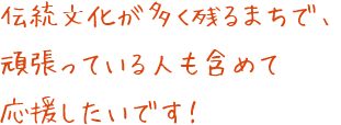 伝統文化が多く残るまちで、頑張っている人も含めて応援したいです！